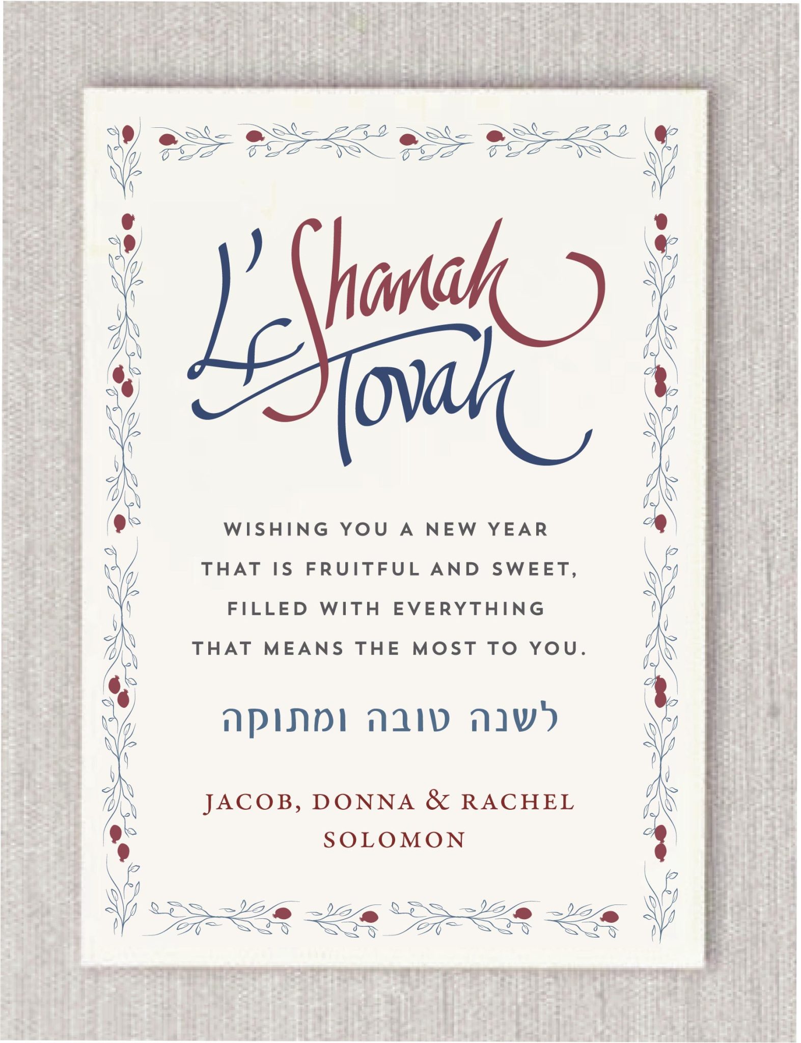 Celebrate the High Holidays with this elegant Pomegranate Floral Rosh Hashanah Card. Featuring a delicate pomegranate and floral border, Hebrew greeting (לשנה טובה), and a heartfelt message, it’s the perfect way to say L’Shanah Tovah. Customize with your name for a personal touch. Each card comes with a blank envelope. Optional upgrades include hand-lined envelopes and envelope addressing. Perfect for sending sweet New Year wishes to friends and family.