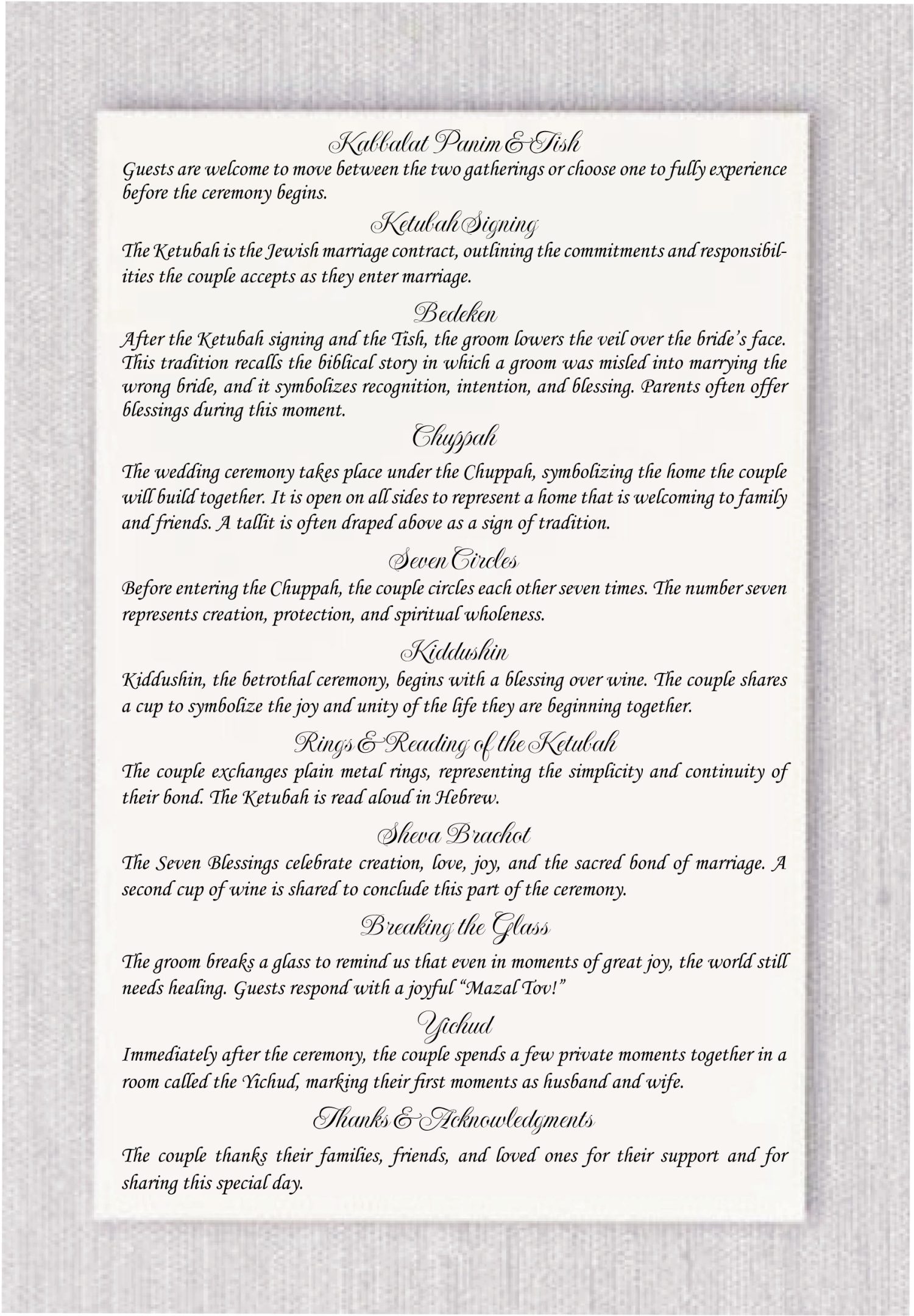 Introducing New Jewish Wedding Programs: Eco-Friendly, Concise, and Elegant. Say goodbye to multi-page wedding folders and hello to compact, eco-friendly cards. This wedding program is designed to be printed on a single, double-sided card rather than placed in a folder. It is especially suited for couples who do not want to list the wedding party, processional, or recessional. Instead, it provides a brief explanation of the main steps of the Jewish wedding ceremony. The front features the couple’s names in English and Hebrew, the wedding date, and an artistic design surrounding the outline of the Chuppah. The back includes short explanations of each ceremony element, such as: Kabbalat Panim and Tish, Ketubah signing, Bedeken, Seven Circles, Kiddushin, Exchange of Rings and reading of the Ketubah, Sheva Brachot, Breaking the glass, Yichud and It also includes a thank-you message for family and friends who have come to celebrate. All ceremony steps can be easily customized on the website. Ketubah: The marriage contract. Chuppah: The wedding canopy. Hakafot: The circling of the bride. Kiddushin: The sanctification of marriage. Rings: The exchange of rings. Sheva Brachot: The seven blessings. Breaking the Glass: Symbolizing the destruction of the Temple and the couple's commitment through life's challenges. Measuring 5.5" x 8.5" card printed on both sides | 130lb. Here’s how it works: You can easily order your Jewish wedding program online and customize the top section with your choice of fonts and colors a feature available on our website. After completing your design, place your order. Email us your file to ruth@cohenprinting.com containing all the relevant information you wish to include in your program cards. Our dedicated team will swiftly respond with proof of the layout, affording you the freedom to make adjustments until it aligns perfectly with your vision. Please note that there is a design fee for your custom Jewish wedding program. However, we waive this fee for the first two proofs, as we understand that designing the program directly on our website may not be feasible.