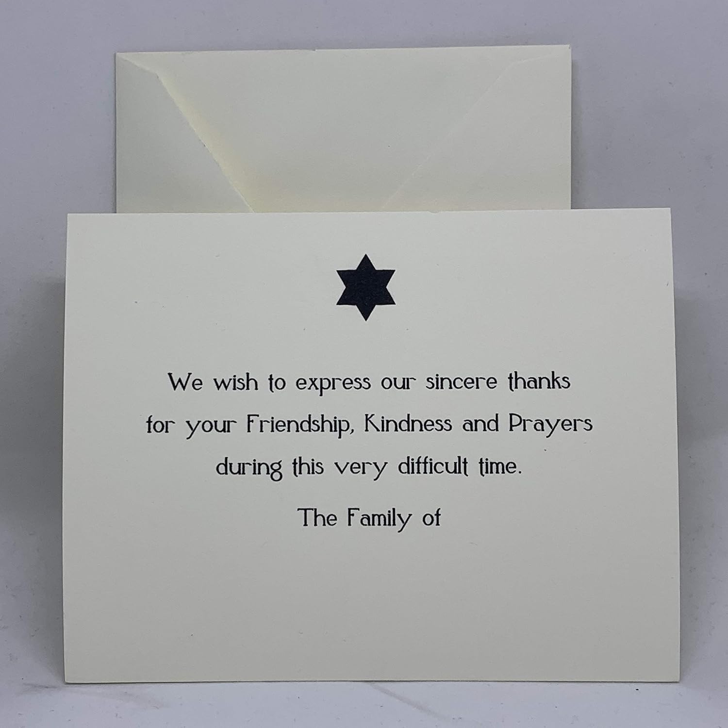 Our Modern Star of David Sympathy Thank You Cards offer a respectful and heartfelt way to acknowledge the support of loved ones. This design features a solid black Star of David centered above a message of gratitude that reads: "We wish to express our sincere thanks for your Friendship, Kindness and Prayers during this very difficult time. The Family of" Each card is printed on our signature 130lb. premium heavy ecru cardstock using professional presses for a high-end, tactile feel. These are flat note cards, providing a clean and professional appearance for your personal acknowledgments during a time of mourning.
